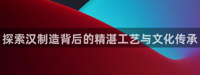 彩神网合法吗：探索汉制造背后的精湛工艺与文化传承